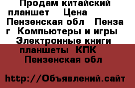 Продам китайский планшет. › Цена ­ 1 000 - Пензенская обл., Пенза г. Компьютеры и игры » Электронные книги, планшеты, КПК   . Пензенская обл.